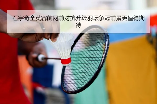 石宇奇全英赛前网前对抗升级羽坛争冠前景更值得期待